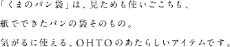 「くまのパン袋」は、見ためも使いごこちも、紙でできたパンの袋そのもの。気がるに使える、OHTOのあたらしいアイテムです。