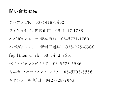 アルファ PR　　03-6418-9402 ティヤマイパリ代官山店　　03-5457-1788 ハバダッシュリー 表参道店　　03-5774-1760 ハバダッシュリー 新潟三越店　025-225-6306 fog linen work　　03-5432-5610 ベストパッキングストア　　03-5773-5586 ヤエカ アパートメント ストア　　03-5708-5586 リナジュール 町田　　042-728-2053