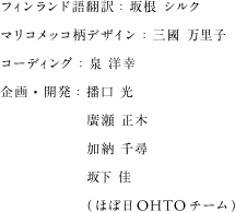 フィンランド語翻訳：坂根 シルク マリコメッコ柄デザイン：三國 万里子 コーディング：泉 洋幸 企画・開発：播口 光 廣瀬 正木 加納 千尋 坂下 佳（ほぼ日OHTOチーム）