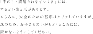 「手のり・誤解されやすいくま」には、するどい歯と爪があります。もちろん、安全のための基準はクリアしていますが、念のため、お子さまの手がとどくところには、置かないようにしてください。