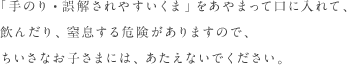 「手のり・誤解されやすいくま」をあやまって口に入れて、飲んだり、窒息する危険がありますので、ちいさなお子さまには、あたえないでください。