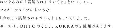 ぬいぐるみの「誤解されやすいくま」といっしょに、フィギュアタイプのちいさな「手のり・誤解されやすいくま」も、つくりました。ポーズは、OHTOのくまと、KUKKAの2種類があります。