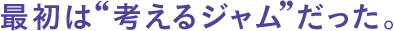 ●最初は”考えるジャム”だった。