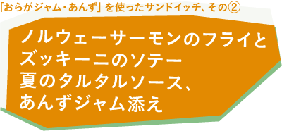 「おらがジャム・あんず」を使ったサンドイッチ、その②・ノルウェーサーモンのフライとズッキーニのソテー　夏のタルタルソース、あんずジャム添え