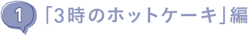 （１）「３時のホットケーキ」編
