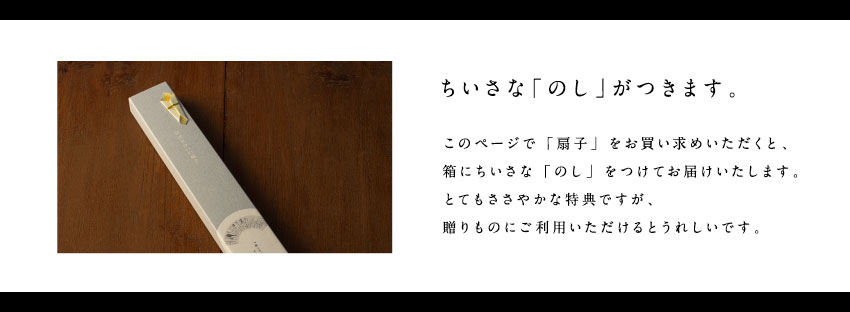 ちいさな「のし」がつきます。このページで「扇子」をお買い求めいただくと、箱にちいさな「のし」をつけてお届けいたします。とてもささやかな特典ですが、贈りものにご利用いただけるとうれしいです。