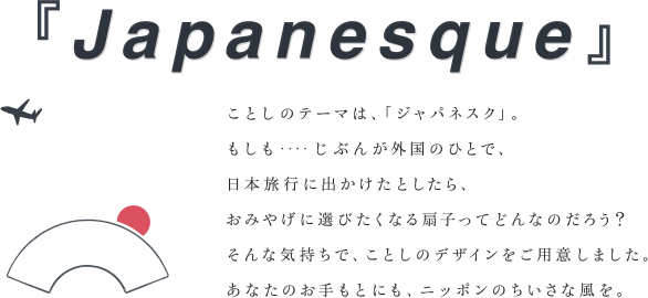 『Japanesque』 ことしのテーマは、「ジャパネスク」。もしも‥‥じぶんが外国のひとで、日本旅行に出かけたとしたら、おみやげに選びたくなる扇子ってどんなのだろう？そんな気持ちで、ことしのデザインをご用意しました。あなたのお手もとにも、ニッポンのちいさな風を。