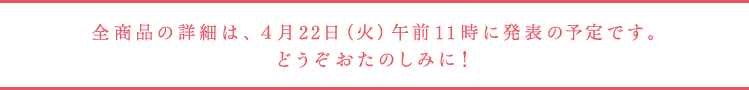 全商品の詳細は、４月22日（火）午前11時に発表の予定です。 どうぞおたのしみに！