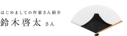 予告♯３　はじめましての作家さん紹介 　　　　　　　　　　鈴木啓太さん
