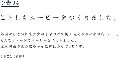予告♯４　　ことしもムービーをつくりました。   外国から遊びに来た女の子をつれて海の見える町に小旅行へ‥‥。 そんなイメージでムービーをつくりました。 坂本美雨さんの涼やかな歌声にのせて、どうぞ。