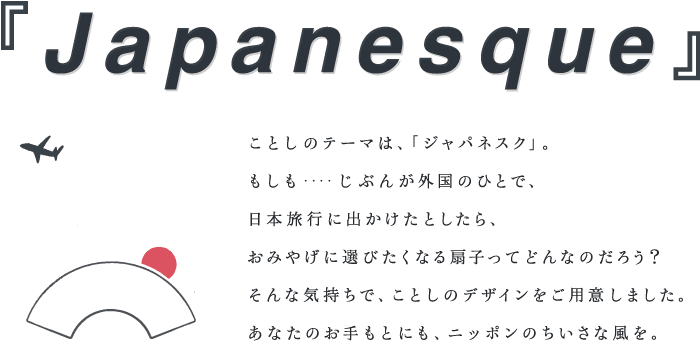 ことしのテーマは、「ジャパネスク」。 もしも‥‥じぶんが外国のひとで、 日本旅行に出かけたとしたら、 おみやげに選びたくなる扇子ってどんなのだろう？ そんな気持ちで、ことしのデザインをご用意しました。 あなたのお手もとにも、ニッポンのちいさな風を。