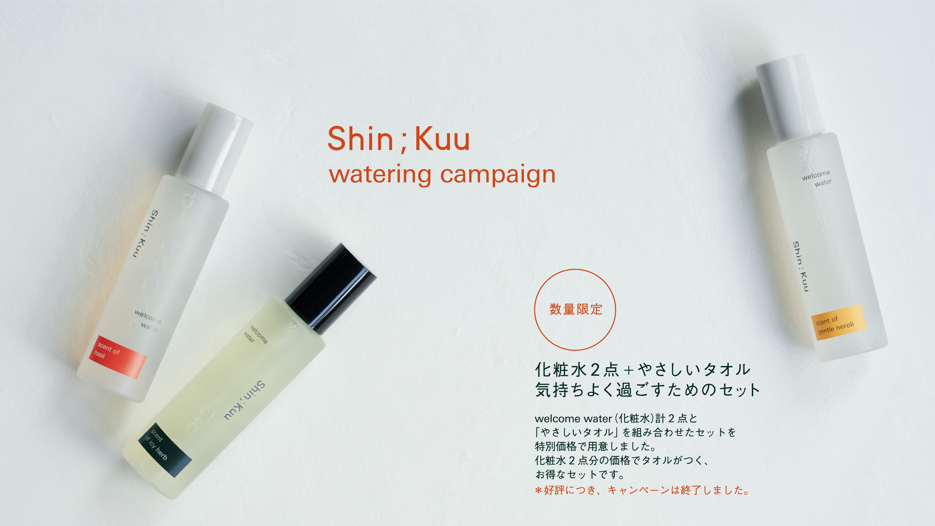Shin;Kuu watering campaign
            数量限定 化粧水2点＋やさしいタオル気持ちよく過ごすためのセット
            welcome water（化粧水） 計2点と「やさしいタオル」を組み合わせたセットを特別価格で用意しました。化粧水2点分の価格でタオルがつく、お得なセットです。＊好評につき、キャンペーンは終了しました。