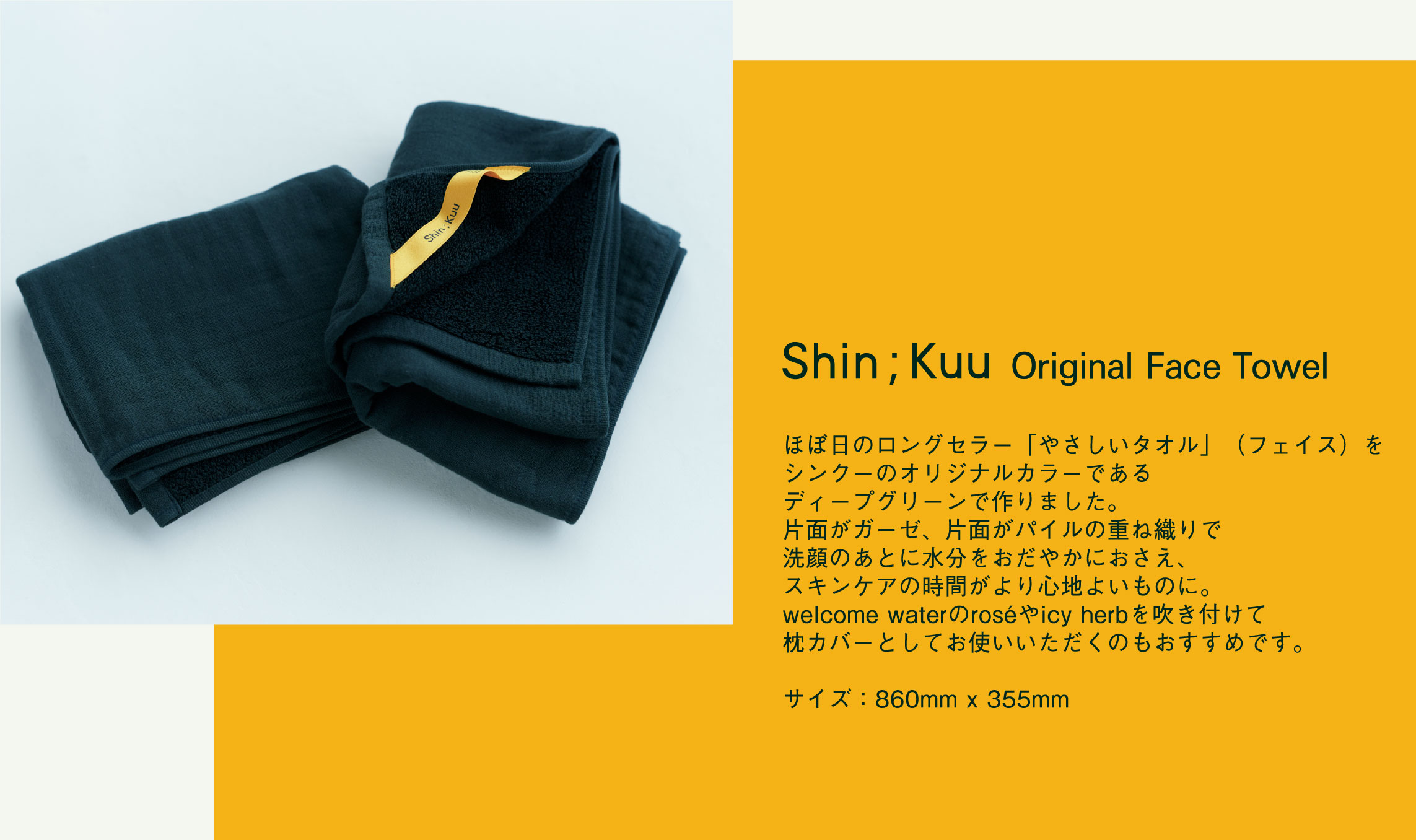 ほぼ日のロングセラー「やさしいタオル」（フェイス）をシンクーのオリジナルカラーであるディープグリーンで作りました。片面がガーゼ、片面がパイルの重ね織りで洗顔のあとに水分をおだやかにおさえ、スキンケアの時間がより心地よいものに。welcome waterのroséやicy herbを吹き付けて枕カバーとしてお使いいただくのもおすすめです。        
        サイズ：860mm x 355mm
        