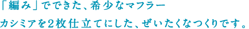 「編み」でできた、希少なマフラー カシミアを2枚仕立てにした、ぜいたくなつくりです