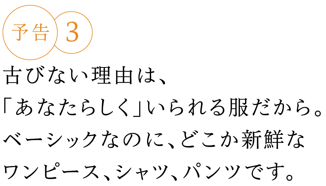 予告３ 古びない理由は、「あなたらしく」いられる服だから。ベーシックなのに、どこか新鮮なワンピース、シャツ、パンツです。
