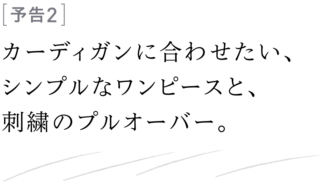 予告２ カーディガンに合わせたい、シンプルなワンピースと、刺繍のプルオーバー。