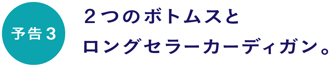 【予告３】２つのボトムスとロングセラーカーディガン。