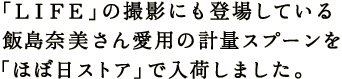 「ＬＩＦＥ」の撮影にも登場している 飯島奈美さん愛用の計量スプーンを 「ほぼ日ストア」で入荷しました。