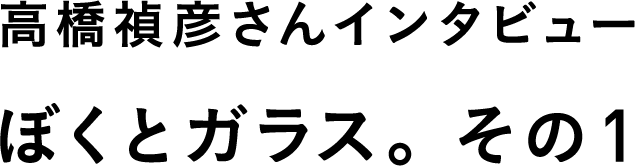 高橋禎彦さんインタビュー　ぼくとガラス。　その１