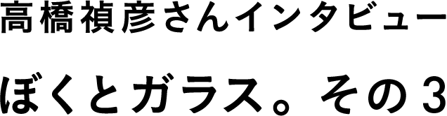 高橋禎彦さんインタビュー　ぼくとガラス。　その３