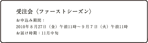 受注会<ファーストシーズン>お申込み期間: 2010年8月27日(金)午前11時〜9月7日(火)午前11時 お届け時期:11月中旬