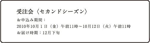 受注会<セカンドシーズン>お申込み期間: 2010年10月01日(金)午前11時〜10月12日(火)午前11時 お届け時期:12月下旬