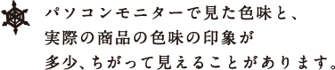 パソコンモニターで見た色味と、 実際の商品の色味の印象が 多少、ちがって見えることがあります。