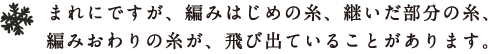 まれにですが、編みはじめの糸、継いだ部分の糸、
編みおわりの糸が、飛び出ていることがあります。 まれにですが、編みはじめの糸、継いだ部分の糸、
編みおわりの糸が、飛び出ていることがあります。
