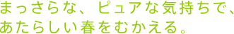 まっさらな、ピュアな気持ちで、 あたらしい春をむかえる。