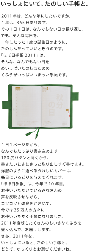 ��������ɂ��āA���̂����蒠�ƁB  2011�N�́A�ǂ�ȔN�ɂ������ł����B �P�N�́A365������܂��B ���̂P���P���́A�Ȃ�ł��Ȃ����̌J��Ԃ��B �ł��A����Ȗ������A �P�N�ɂ������P�x�̒a�����̂悤�ɁA ���̂��񂾂��Ă����Ǝv���̂ł��B �u�قړ��蒠 2011�v�́A ����ȁA�Ȃ�ł��Ȃ����� �߂����ς����̂��ނ��߂� ���ӂ��������ς��܂����蒠�ł��B    �P���P�y�[�W������A �Ȃ�ł������Ղ菑�����߂܂��B 180�x�p�^���ƊJ������A ���������Ƃ��ɂ����Ǝ��o�����������܂��B �m���̂悤�ɑI�ׂ邤�ꂵ���J�o�[�́A �����ɂ���ǂ��^���Ă���܂��B �u�قړ��蒠�v�́A���N��10�N�ځB ���g�����������Ă���݂Ȃ���� ���𔽉f�����Ȃ���A �R�c�R�c�Ɖ��ǂ������˂āA ���ł�35���l�̕��X�� ���g�����������蒠�ɂȂ�܂����B 2011�N�x�ł���������̂������Ȃ��ӂ��� ���荞��ŁA���͂����܂��B �����A2011�N���A ��������ɂ���ƁA���̂����蒠�ƁB �ǂ����A�������Ƃ��I�т��������ˁB