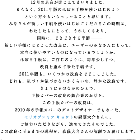 12���̑������������Ă܂���܂����B �܂��Ȃ��A2011�N�ł̂قړ��蒠���g���͂��߂悤 �Ƃ������X�����������邱�ƂƎv���܂��B �݂Ȃ��񂪐V�����蒠���g���͂��߂Ă������邱�̎����́A �킽�������ɂƂ��āA���ꂵ��������A �����ɁA�ǂ��ǂ�����G�߁[�[ �V�����蒠�ɂقǂ��������ǂ́A���[�U�[�݂̂Ȃ���ɂƂ��āA �{���Ɏg���₷�����̂ɂȂ��Ă���ł��傤���B �قړ��蒠�́A�������̂悤�ɁA���N�������A ���ǂ��d�˂ė����蒠�ł��B 2011�N�ł��A�������̉��ǂ��قǂ����܂����B �ǂ���A�C�Â����C�Â��Ȃ������炢�́A�Â��ȉ��ǂł��B ���傤�͂��̂Ȃ��̂ЂƂA �蒠�J�o�[�̉��ǂ̕��䗠�̂��b���B  
���̎蒠�J�o�[�̉��ǂ́A 2010�N�̎蒠�J�o�[�̃Q�X�g�f�U�C�i�[�ł��������A �����J�Q�V���c �L���E�g�̐X������ɁA �����͂��������Ȃ���A�i�߂Ă������̂ł����B ���̉��ǂɎ���܂ł̉ߒ����A�X������̉���ł��͂����܂��B
