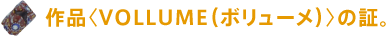 作品〈VOLLUME(ボリューメ)〉の証。