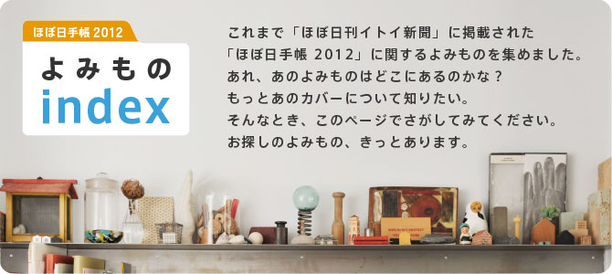 �قړ��蒠 2012 ��݂���index  ����܂Łu�قړ����C�g�C�V���v�Ɍf�ڂ��ꂽ �u�قړ��蒠 2012�v�Ɋւ����݂��̂��W�߂܂����B ����A���̂�݂��̂͂ǂ��ɂ���̂��ȁH �����Ƃ��̃J�o�[�ɂ��Ēm�肽���B ����ȂƂ��A���̃y�[�W�ł������Ă݂Ă��������B ���T���̂�݂��́A�����Ƃ���܂��B