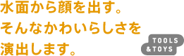 水面から顔を出す。そんなかわいらしさを演出します。