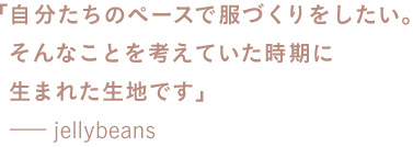 「自分たちのペースで服づくりをしたい。 　　そんなことを考えていた時期に 　　生まれた生地です」 　　ーーjellybeans