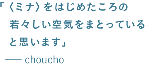 「〈ミナ〉をはじめたころの 　　若々しい空気をまとっている 　　と思います」 　　ーーchoucho