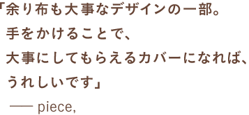 「余り布も大事なデザインの一部。 　　手をかけることで、 　　大事にしてもらえるカバーになれば、 　　うれしいです」 　　ーーpiece, 