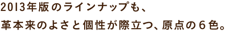 2013年版のラインナップも、 革本来のよさと個性が際立つ、原点の６色。