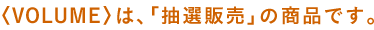 〈VOLUME〉は、「抽選販売」の商品です。