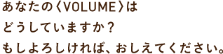 あなたの〈VOLUME〉は どうしていますか？ もしよろしければ、おしえてください。