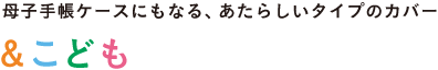 母子手帳ケースにもなる、あたらしいタイプのカバー &こども