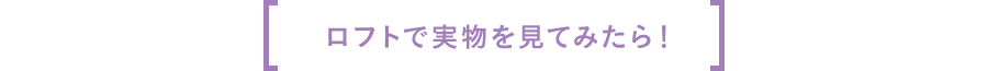 ロフトで実物を見てみたら！