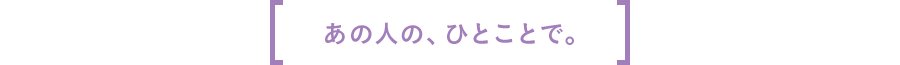 あの人の、ひとことで。