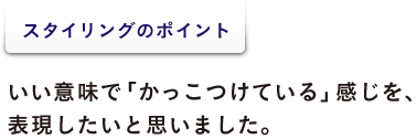 <スタイリングのポイント> いい意味で「かっこつけている」感じを、 表現したいと思いました。