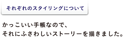 <それぞれのスタイリングについて> かっこいい手帳なので、 それにふさわしいストーリーを描きました。