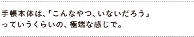 手帳本体は、「こんなやつ、いないだろう」 　っていうくらいの、極端な感じで。