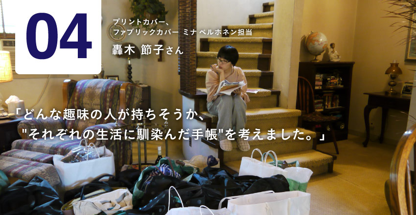 04　プリントカバー、ファブリックカバー ミナ ペルホネン担当  轟木節子さん 「映画のワンシーンのようなストーリーの流れに、 　ご自分を重ねて見てもらえたら、うれしいです」