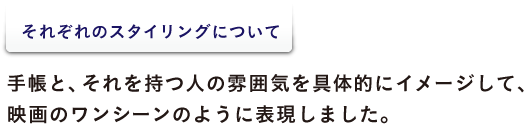 ＜それぞれのスタイリングについて＞ 手帳と、それを持つ人の雰囲気を具体的にイメージして、 映画のワンシーンのように表現しました。