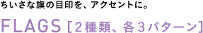 ちいさな旗の目印を、アクセントに。◎FLAGS 【2種類、各3パターン】