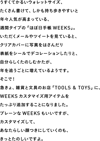 うすくてかるいウォレットサイズ、たくさん書けて、しかも持ち歩きやすいと年々人気が高まっている、週間タイプの「ほぼ日手帳WEEKS」。いただくメールやツイートを見ていると、クリアカバーに写真をはさんだり表紙をシールでデコレーションしたりと、自分らしくたのしむかたが、年を追うごとに増えているようです。そこで!急きょ、雑貨と文具のお店「TOOLS & TOYS」に、WEEKSカスタマイズ用アイテムをたっぷり追加することになりました。プレーンなWEEKSもいいですが、カスタマイズして、あなたらしい顔つきにしていくのも、きっとたのしいですよ。